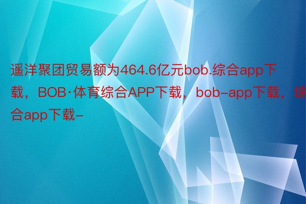 遥洋聚团贸易额为464.6亿元bob.综合app下载，BOB·体育综合APP下载，bob-app下载，综合app下载-