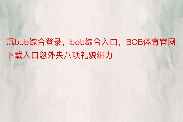 沉bob综合登录，bob综合入口，BOB体育官网下载入口忽外央八项礼貌细力