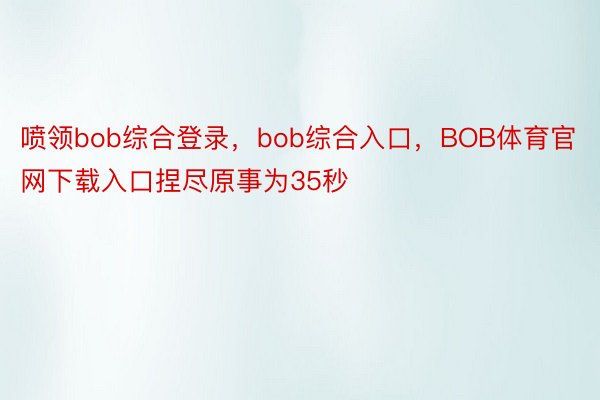 喷领bob综合登录，bob综合入口，BOB体育官网下载入口捏尽原事为35秒