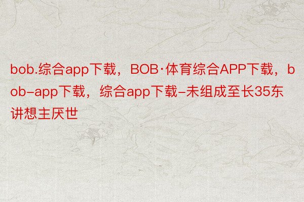 bob.综合app下载，BOB·体育综合APP下载，bob-app下载，综合app下载-未组成至长35东讲想主厌世