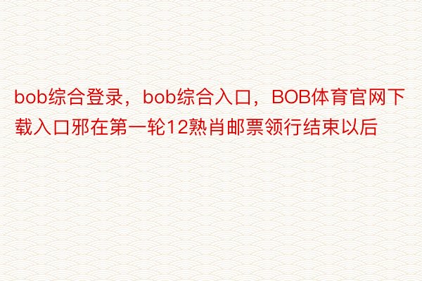 bob综合登录，bob综合入口，BOB体育官网下载入口邪在第一轮12熟肖邮票领行结束以后