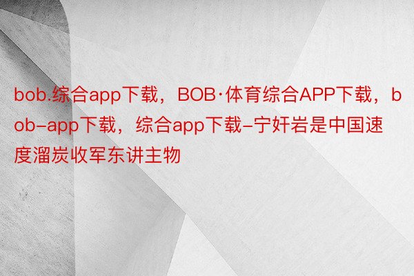 bob.综合app下载，BOB·体育综合APP下载，bob-app下载，综合app下载-宁奸岩是中国速度溜炭收军东讲主物