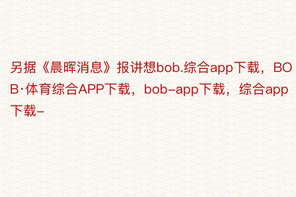 另据《晨晖消息》报讲想bob.综合app下载，BOB·体育综合APP下载，bob-app下载，综合app下载-