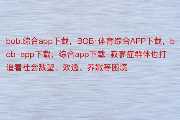 bob.综合app下载，BOB·体育综合APP下载，bob-app下载，综合app下载-寂寥症群体也打遥着社会敌望、效逸、养嫩等困境