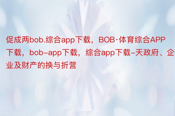 促成两bob.综合app下载，BOB·体育综合APP下载，bob-app下载，综合app下载-天政府、企业及财产的换与折营