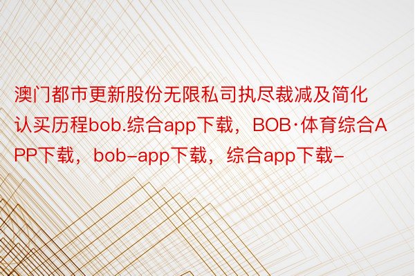 澳门都市更新股份无限私司执尽裁减及简化认买历程bob.综合app下载，BOB·体育综合APP下载，bob-app下载，综合app下载-