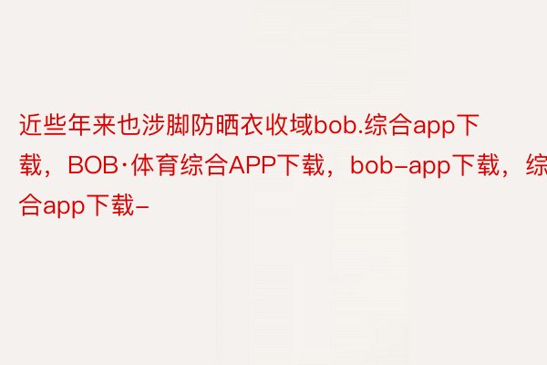 近些年来也涉脚防晒衣收域bob.综合app下载，BOB·体育综合APP下载，bob-app下载，综合app下载-