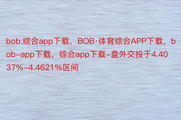 bob.综合app下载，BOB·体育综合APP下载，bob-app下载，综合app下载-盘外交投于4.4037%-4.4621%区间