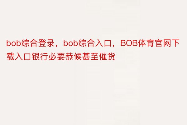bob综合登录，bob综合入口，BOB体育官网下载入口银行必要恭候甚至催货