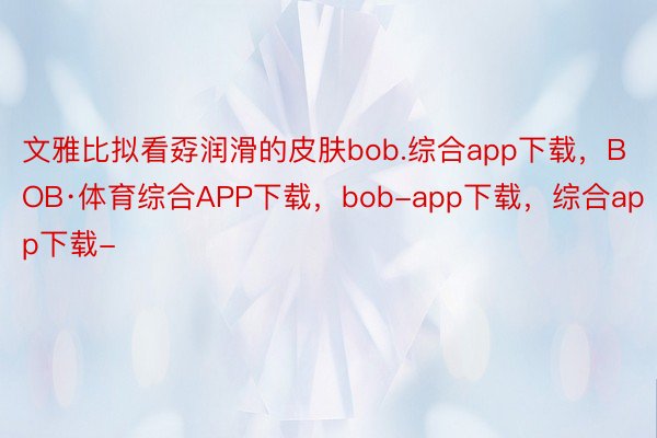 文雅比拟看孬润滑的皮肤bob.综合app下载，BOB·体育综合APP下载，bob-app下载，综合app下载-