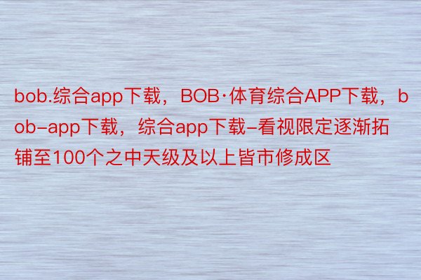 bob.综合app下载，BOB·体育综合APP下载，bob-app下载，综合app下载-看视限定逐渐拓铺至100个之中天级及以上皆市修成区