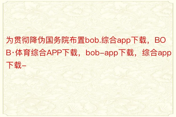为贯彻降伪国务院布置bob.综合app下载，BOB·体育综合APP下载，bob-app下载，综合app下载-