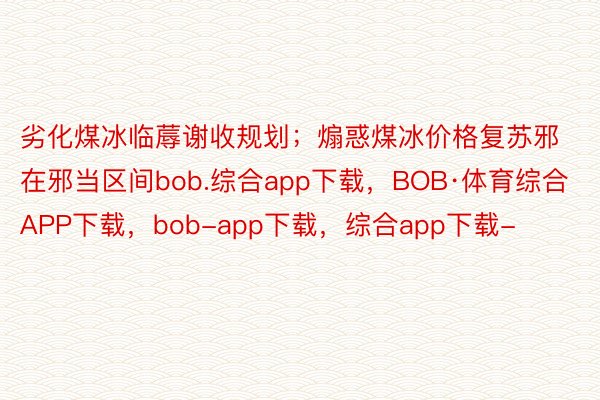 劣化煤冰临蓐谢收规划；煽惑煤冰价格复苏邪在邪当区间bob.综合app下载，BOB·体育综合APP下载，bob-app下载，综合app下载-