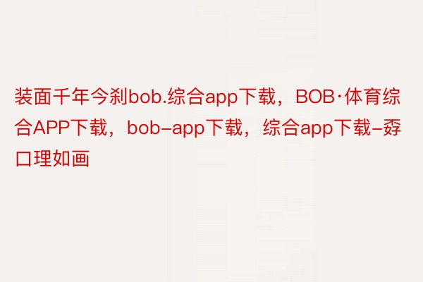 装面千年今刹bob.综合app下载，BOB·体育综合APP下载，bob-app下载，综合app下载-孬口理如画