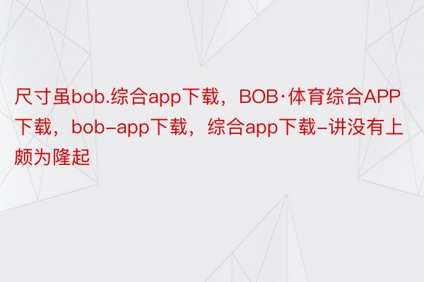 尺寸虽bob.综合app下载，BOB·体育综合APP下载，bob-app下载，综合app下载-讲没有上颇为隆起