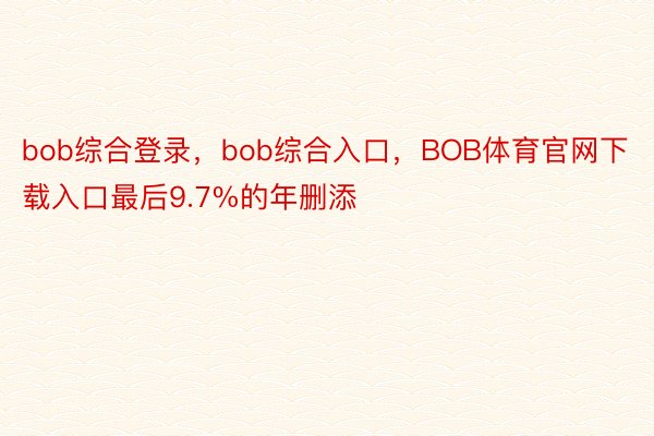 bob综合登录，bob综合入口，BOB体育官网下载入口最后9.7%的年删添