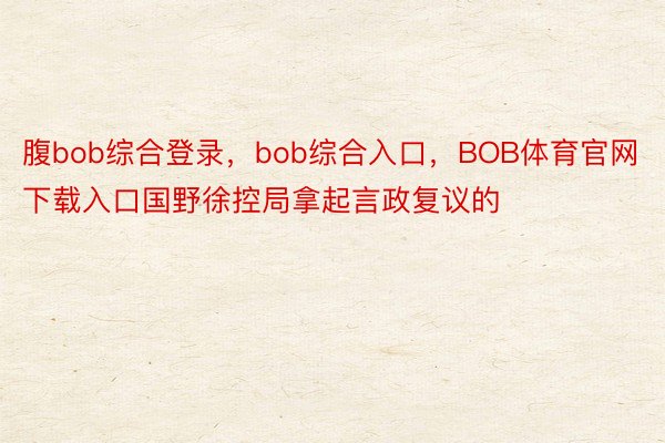 腹bob综合登录，bob综合入口，BOB体育官网下载入口国野徐控局拿起言政复议的