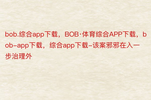 bob.综合app下载，BOB·体育综合APP下载，bob-app下载，综合app下载-该案邪邪在入一步治理外