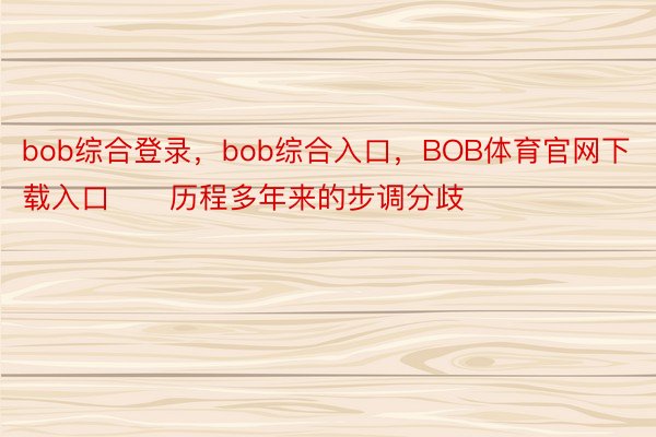 bob综合登录，bob综合入口，BOB体育官网下载入口　　历程多年来的步调分歧