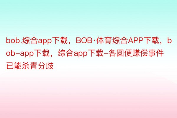 bob.综合app下载，BOB·体育综合APP下载，bob-app下载，综合app下载-各圆便赚偿事件已能杀青分歧