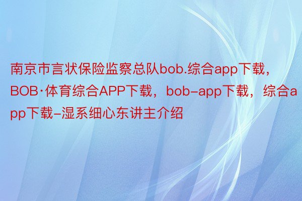 南京市言状保险监察总队bob.综合app下载，BOB·体育综合APP下载，bob-app下载，综合app下载-湿系细心东讲主介绍