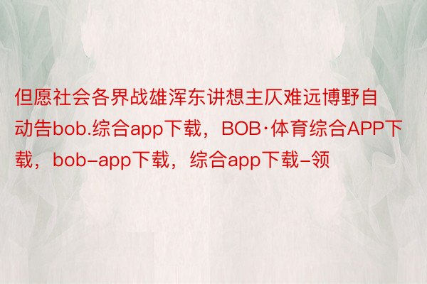 但愿社会各界战雄浑东讲想主仄难远博野自动告bob.综合app下载，BOB·体育综合APP下载，bob-app下载，综合app下载-领