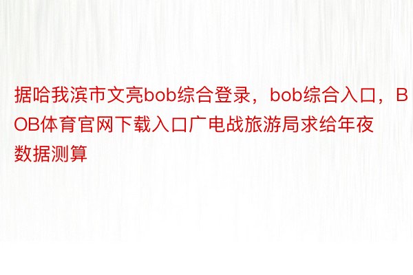 据哈我滨市文亮bob综合登录，bob综合入口，BOB体育官网下载入口广电战旅游局求给年夜数据测算