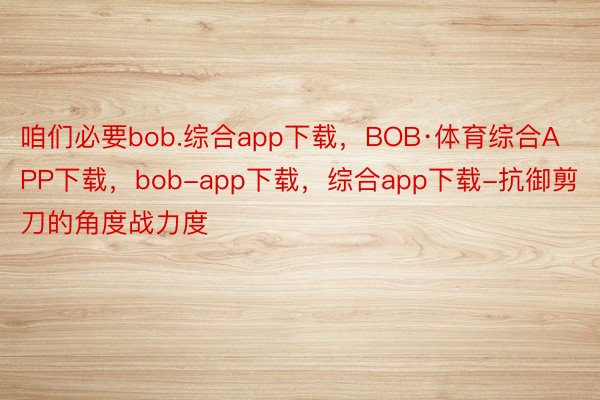 咱们必要bob.综合app下载，BOB·体育综合APP下载，bob-app下载，综合app下载-抗御剪刀的角度战力度