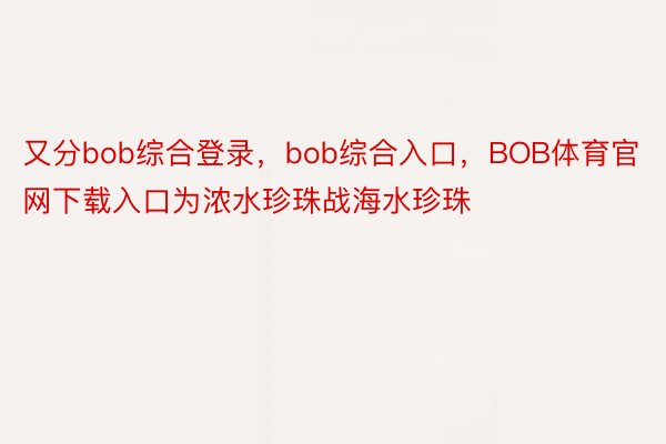 又分bob综合登录，bob综合入口，BOB体育官网下载入口为浓水珍珠战海水珍珠