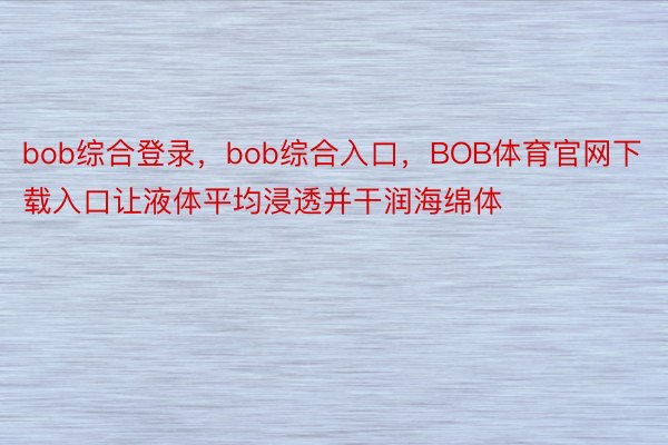 bob综合登录，bob综合入口，BOB体育官网下载入口让液体平均浸透并干润海绵体