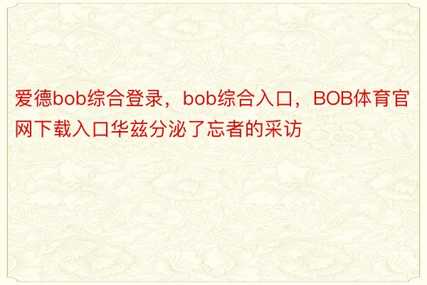 爱德bob综合登录，bob综合入口，BOB体育官网下载入口华兹分泌了忘者的采访