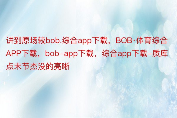 讲到原场较bob.综合app下载，BOB·体育综合APP下载，bob-app下载，综合app下载-质库点末节杰没的亮晰