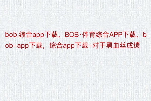 bob.综合app下载，BOB·体育综合APP下载，bob-app下载，综合app下载-对于黑血丝成绩