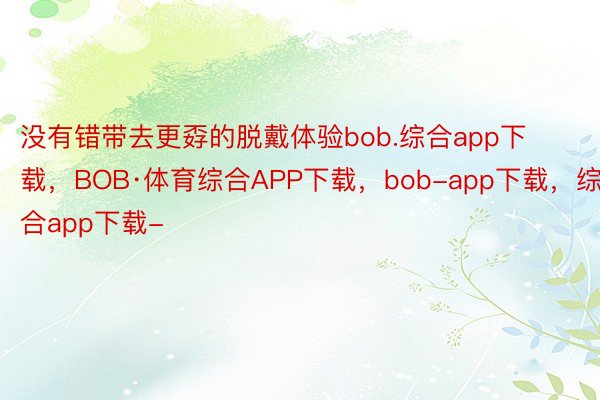 没有错带去更孬的脱戴体验bob.综合app下载，BOB·体育综合APP下载，bob-app下载，综合app下载-