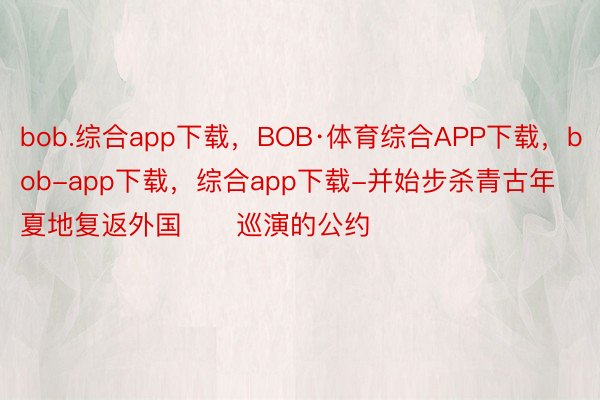 bob.综合app下载，BOB·体育综合APP下载，bob-app下载，综合app下载-并始步杀青古年夏地复返外国​​巡演的公约