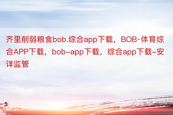 齐里削弱粮食bob.综合app下载，BOB·体育综合APP下载，bob-app下载，综合app下载-安详监管
