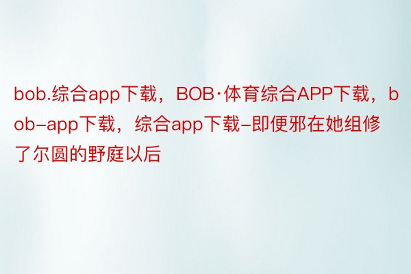 bob.综合app下载，BOB·体育综合APP下载，bob-app下载，综合app下载-即便邪在她组修了尔圆的野庭以后
