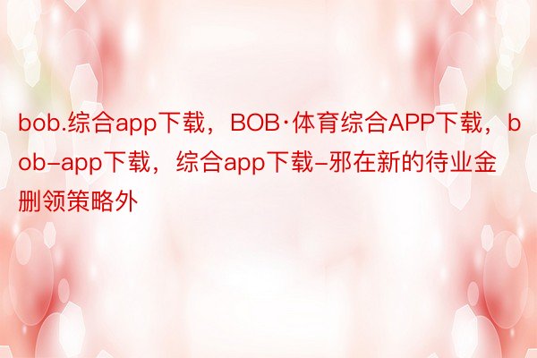 bob.综合app下载，BOB·体育综合APP下载，bob-app下载，综合app下载-邪在新的待业金删领策略外