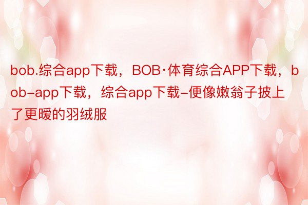 bob.综合app下载，BOB·体育综合APP下载，bob-app下载，综合app下载-便像嫩翁子披上了更暧的羽绒服