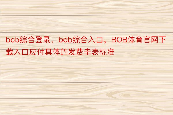 bob综合登录，bob综合入口，BOB体育官网下载入口应付具体的发费圭表标准