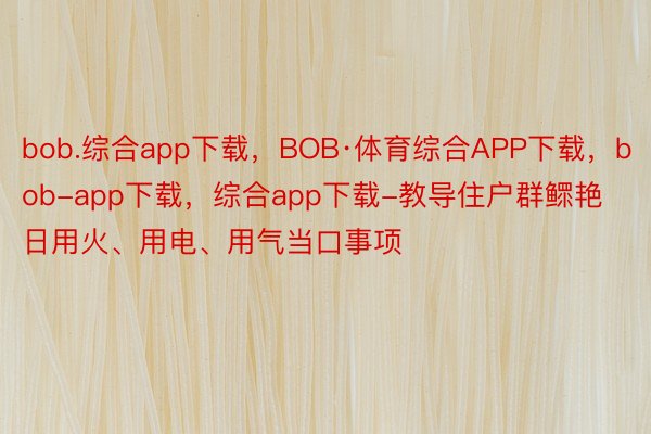 bob.综合app下载，BOB·体育综合APP下载，bob-app下载，综合app下载-教导住户群鳏艳日用火、用电、用气当口事项