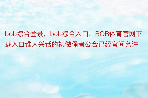 bob综合登录，bob综合入口，BOB体育官网下载入口谁人兴话的初做俑者公合已经官间允许