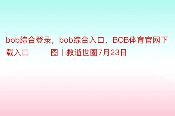 bob综合登录，bob综合入口，BOB体育官网下载入口        图丨救逝世圈7月23日
