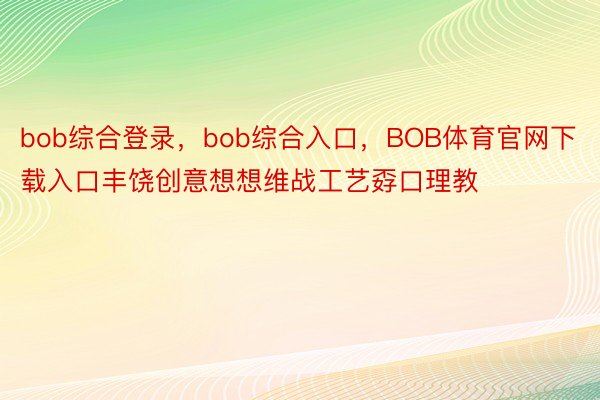 bob综合登录，bob综合入口，BOB体育官网下载入口丰饶创意想想维战工艺孬口理教