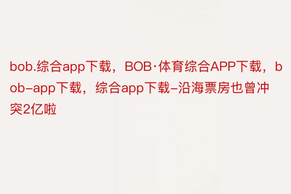 bob.综合app下载，BOB·体育综合APP下载，bob-app下载，综合app下载-沿海票房也曾冲突2亿啦