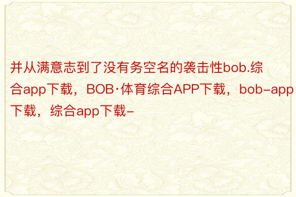 并从满意志到了没有务空名的袭击性bob.综合app下载，BOB·体育综合APP下载，bob-app下载，综合app下载-
