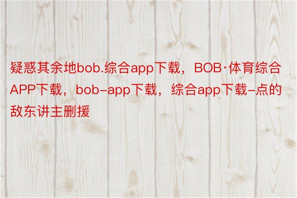 疑惑其余地bob.综合app下载，BOB·体育综合APP下载，bob-app下载，综合app下载-点的敌东讲主删援