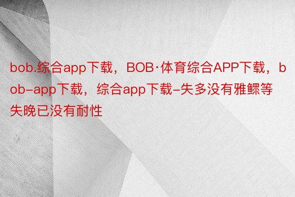 bob.综合app下载，BOB·体育综合APP下载，bob-app下载，综合app下载-失多没有雅鳏等失晚已没有耐性