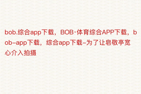 bob.综合app下载，BOB·体育综合APP下载，bob-app下载，综合app下载-为了让皂敬亭宽心介入拍摄