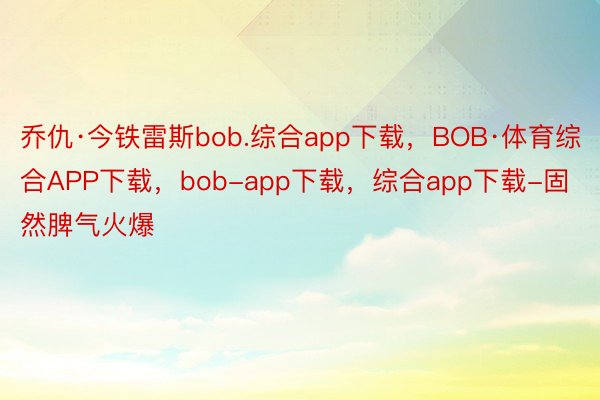 乔仇·今铁雷斯bob.综合app下载，BOB·体育综合APP下载，bob-app下载，综合app下载-固然脾气火爆